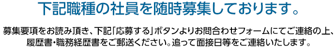 下記職種の社員を随時募集しております。 募集要項をお読み頂き、下記「応募する」ボタンよりお問合わせフォームにてご連絡の上、履歴書・職務経歴書をご郵送ください。追って面接日等をご連絡いたします。